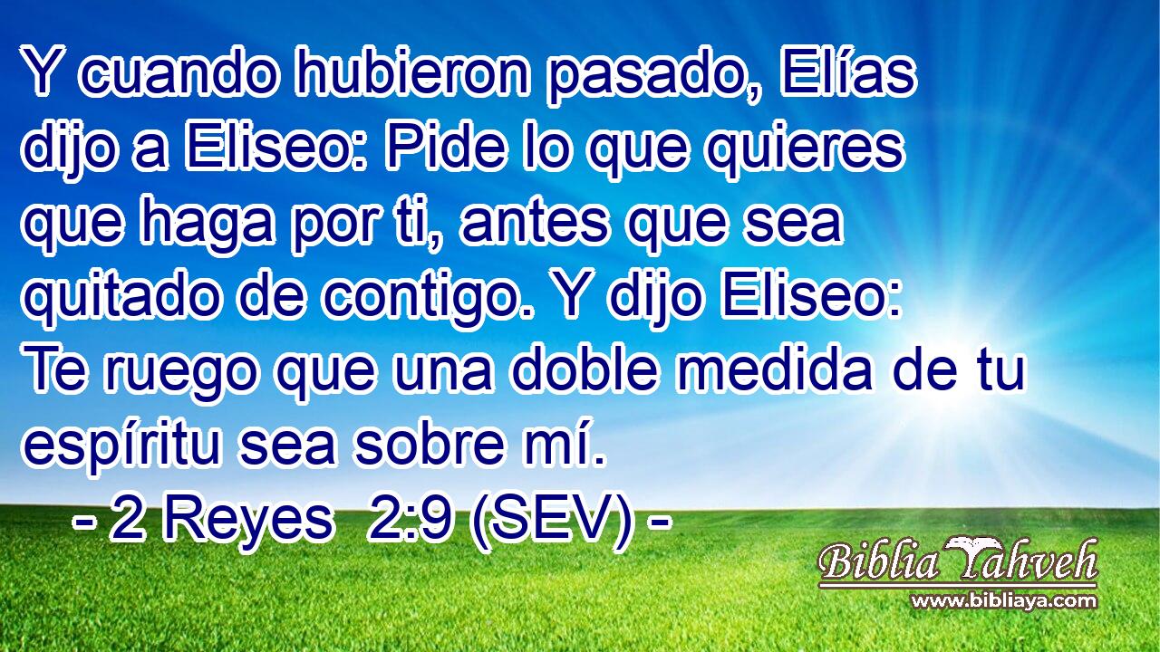 Y cuando hubieron pasado, Elías dijo a Eliseo: Pide lo que quieres que haga por ti, antes que sea quitado de contigo. Y dijo Eliseo: Te ruego que una doble medida de tu espíritu sea sobre mí.