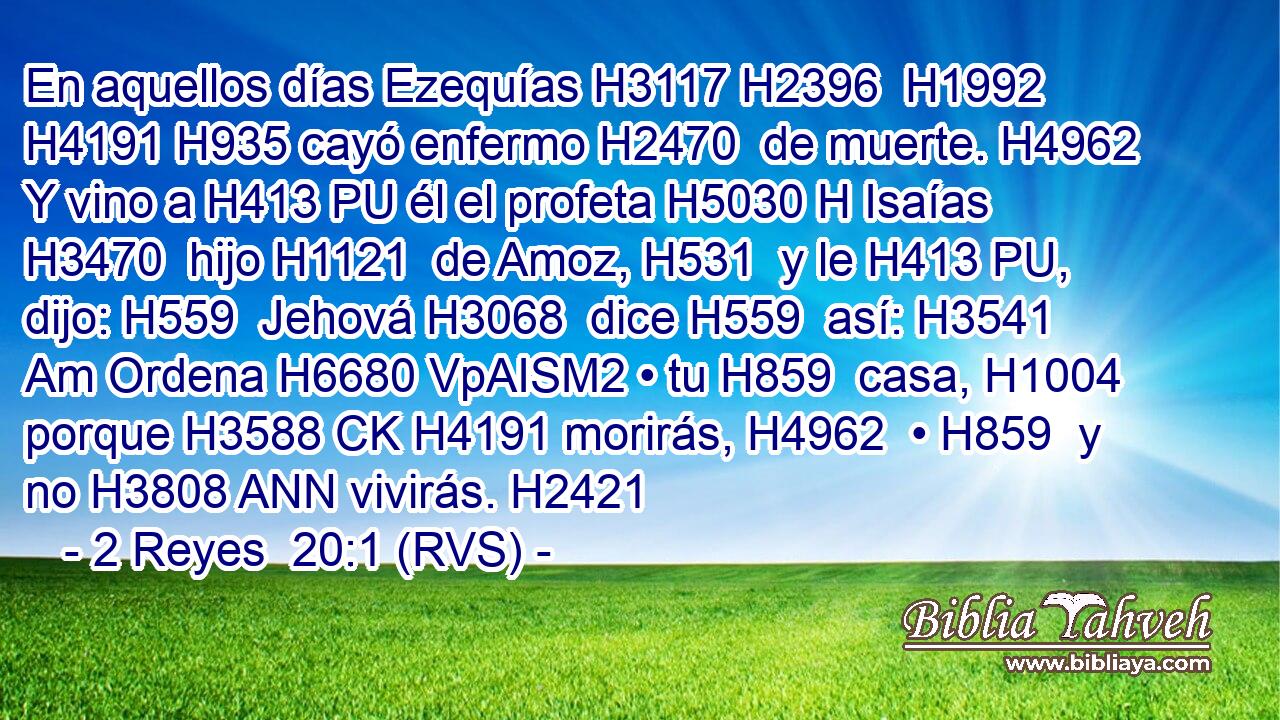 En aquellos días Ezequías H3117 H2396  H1992 H4191 H935 cayó enfermo H2470  de muerte. H4962  Y vino a H413 PU él el profeta H5030 H Isaías H3470  hijo H1121  de Amoz, H531  y le H413 PU,  dijo: H559  Jehová H3068  dice H559  así: H3541 Am Ordena H6680 VpAISM2 • tu H859  casa, H1004  porque H3588 CK H4191 morirás, H4962  • H859  y no H3808 ANN vivirás. H2421  