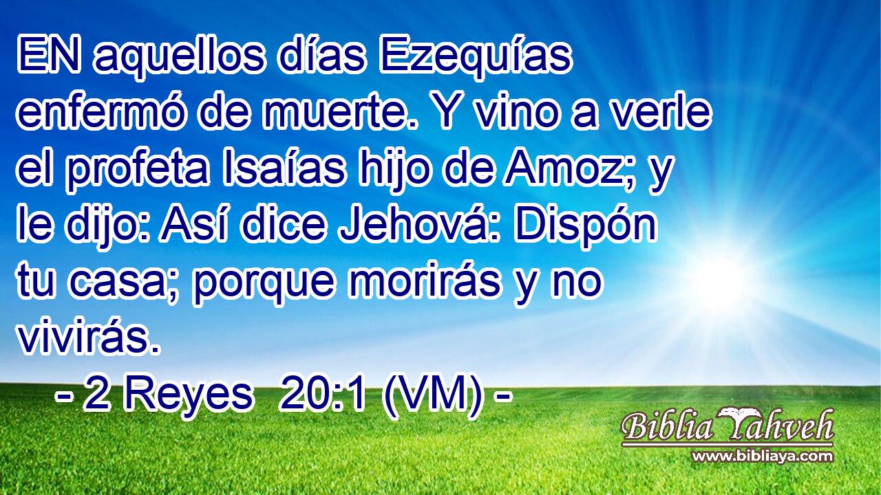  EN aquellos días Ezequías enfermó de muerte. Y vino a verle el profeta Isaías hijo de Amoz; y le dijo: Así dice Jehová: Dispón tu casa; porque morirás y no vivirás. 