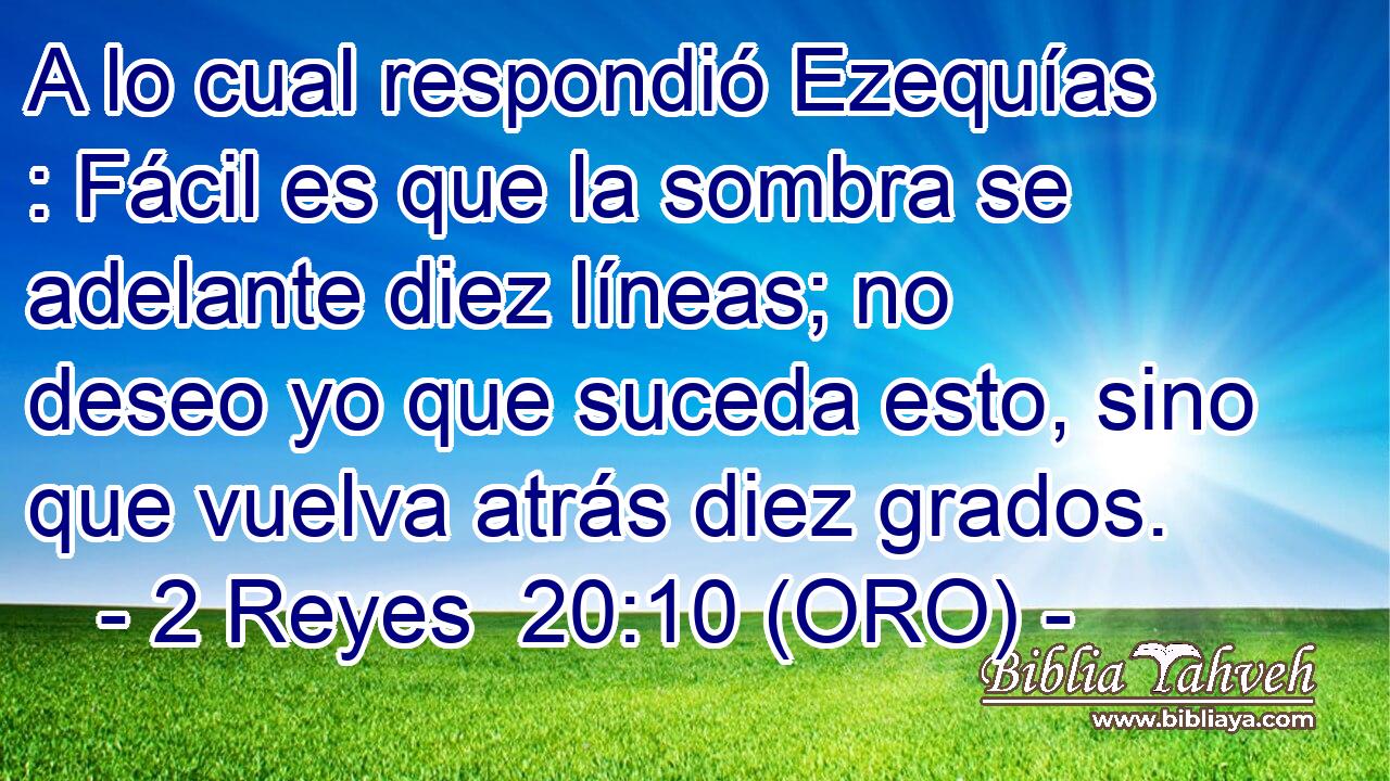  A lo cual respondió Ezequías : Fácil es que la sombra se adelante diez líneas; no deseo yo que suceda esto, sino que vuelva atrás diez grados. 