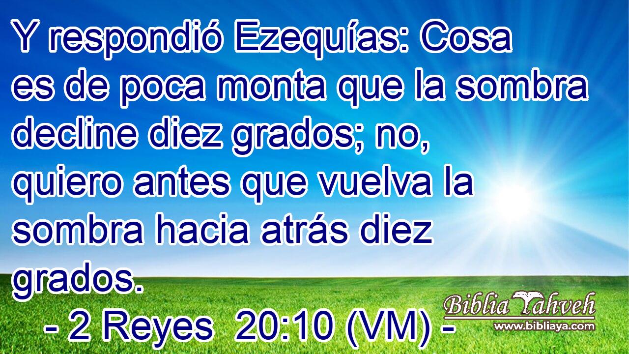  Y respondió Ezequías: Cosa es de poca monta que la sombra decline diez grados; no, quiero antes que vuelva la sombra hacia atrás diez grados. 