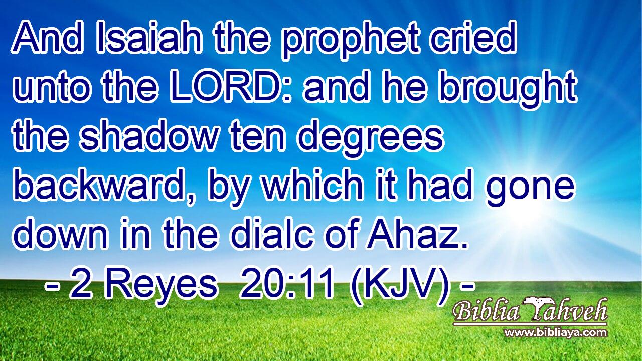 And Isaiah the prophet cried unto the LORD: and he brought the shadow ten degrees backward, by which it had gone down in the dialc of Ahaz.