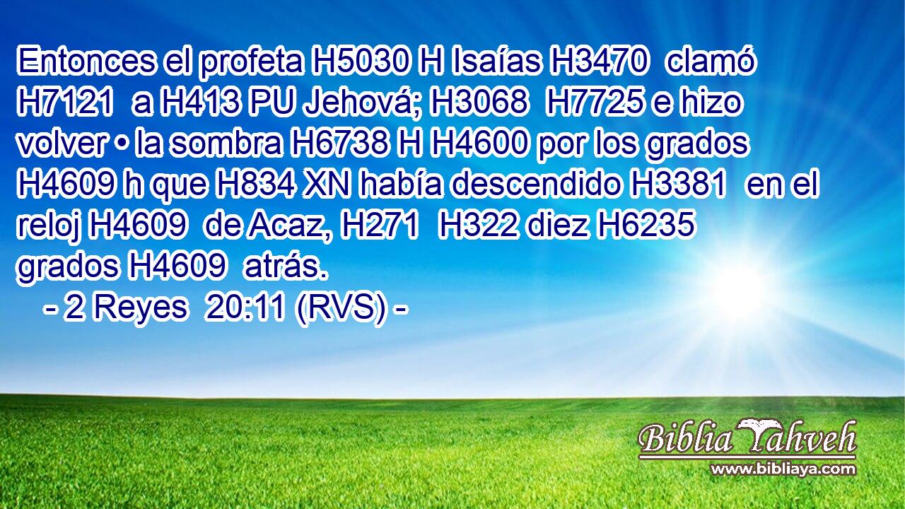 Entonces el profeta H5030 H Isaías H3470  clamó H7121  a H413 PU Jehová; H3068  H7725 e hizo volver • la sombra H6738 H H4600 por los grados H4609 h que H834 XN había descendido H3381  en el reloj H4609  de Acaz, H271  H322 diez H6235  grados H4609  atrás. 