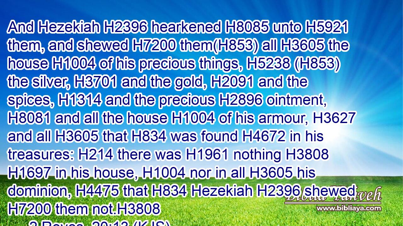 And Hezekiah H2396 hearkened H8085 unto H5921 them, and shewed H7200 them(H853) all H3605 the house H1004 of his precious things, H5238 (H853) the silver, H3701 and the gold, H2091 and the spices, H1314 and the precious H2896 ointment, H8081 and all the house H1004 of his armour, H3627 and all H3605 that H834 was found H4672 in his treasures: H214 there was H1961 nothing H3808  H1697 in his house, H1004 nor in all H3605 his dominion, H4475 that H834 Hezekiah H2396 shewed H7200 them not.H3808