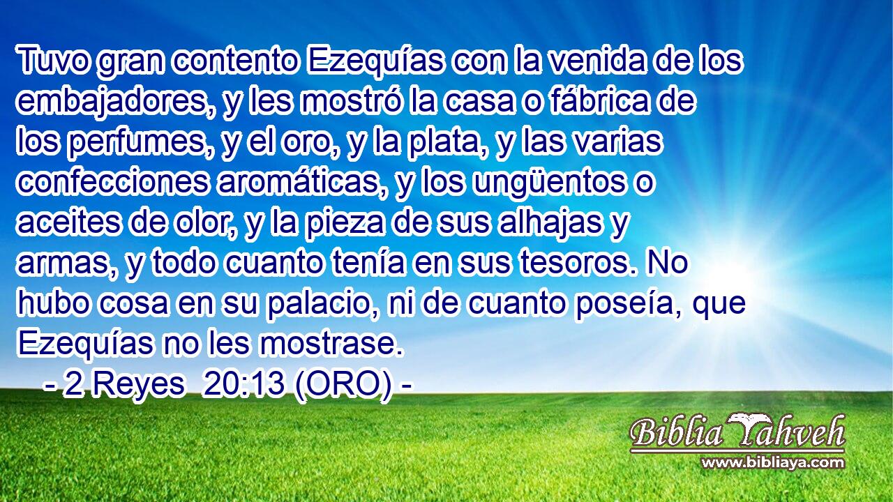  Tuvo gran contento Ezequías con la venida de los embajadores, y les mostró la casa o fábrica de los perfumes, y el oro, y la plata, y las varias confecciones aromáticas, y los ungüentos o aceites de olor, y la pieza de sus alhajas y armas, y todo cuanto tenía en sus tesoros. No hubo cosa en su palacio, ni de cuanto poseía, que Ezequías no les mostrase. 