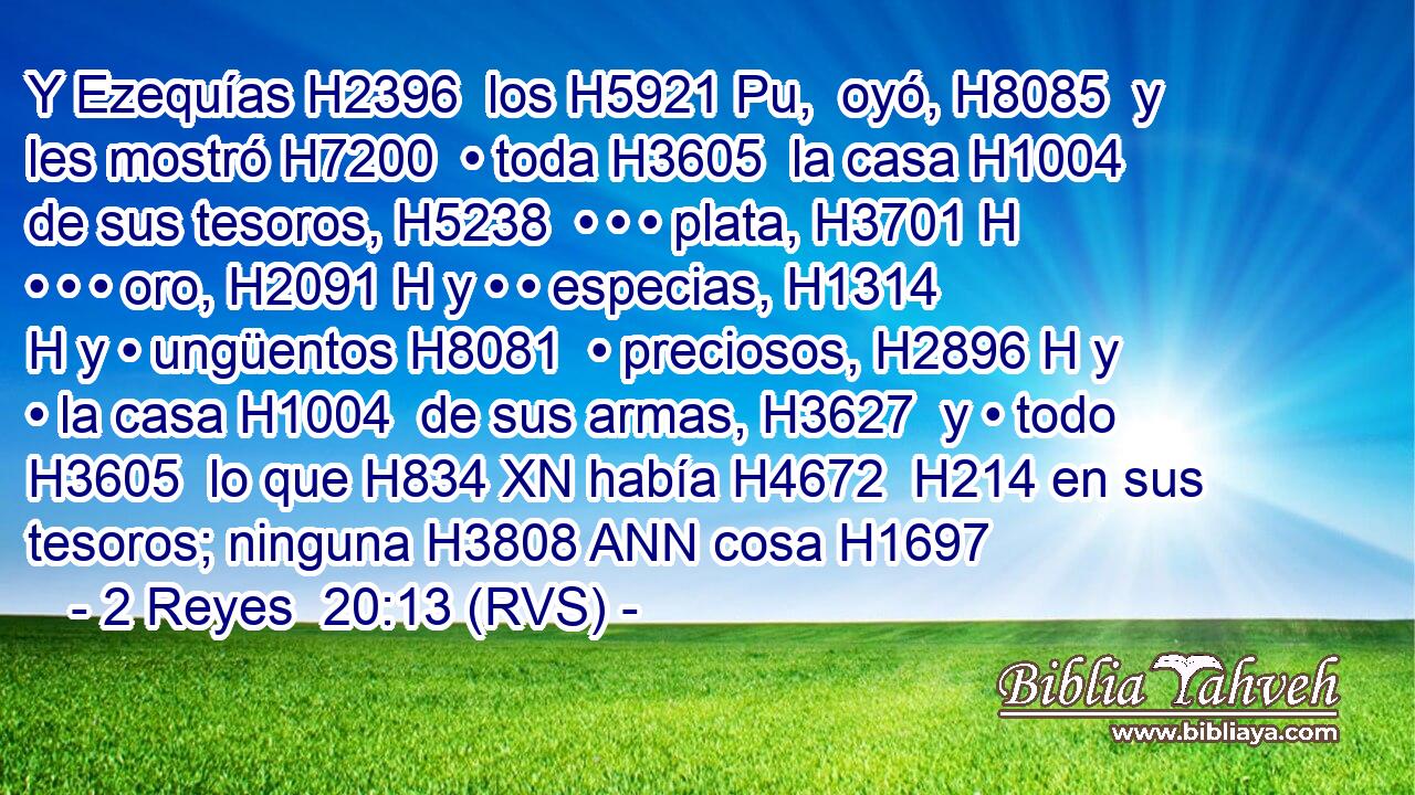 Y Ezequías H2396  los H5921 Pu,  oyó, H8085  y les mostró H7200  • toda H3605  la casa H1004  de sus tesoros, H5238  • • • plata, H3701 H • • • oro, H2091 H y • • especias, H1314 H y • ungüentos H8081  • preciosos, H2896 H y • la casa H1004  de sus armas, H3627  y • todo H3605  lo que H834 XN había H4672  H214 en sus tesoros; ninguna H3808 ANN cosa H1697 