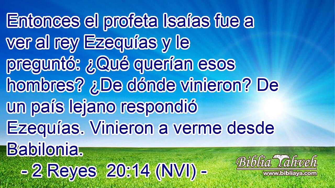  Entonces el profeta Isaías fue a ver al rey Ezequías y le preguntó: ¿Qué querían esos hombres? ¿De dónde vinieron? De un país lejano respondió Ezequías. Vinieron a verme desde Babilonia. 