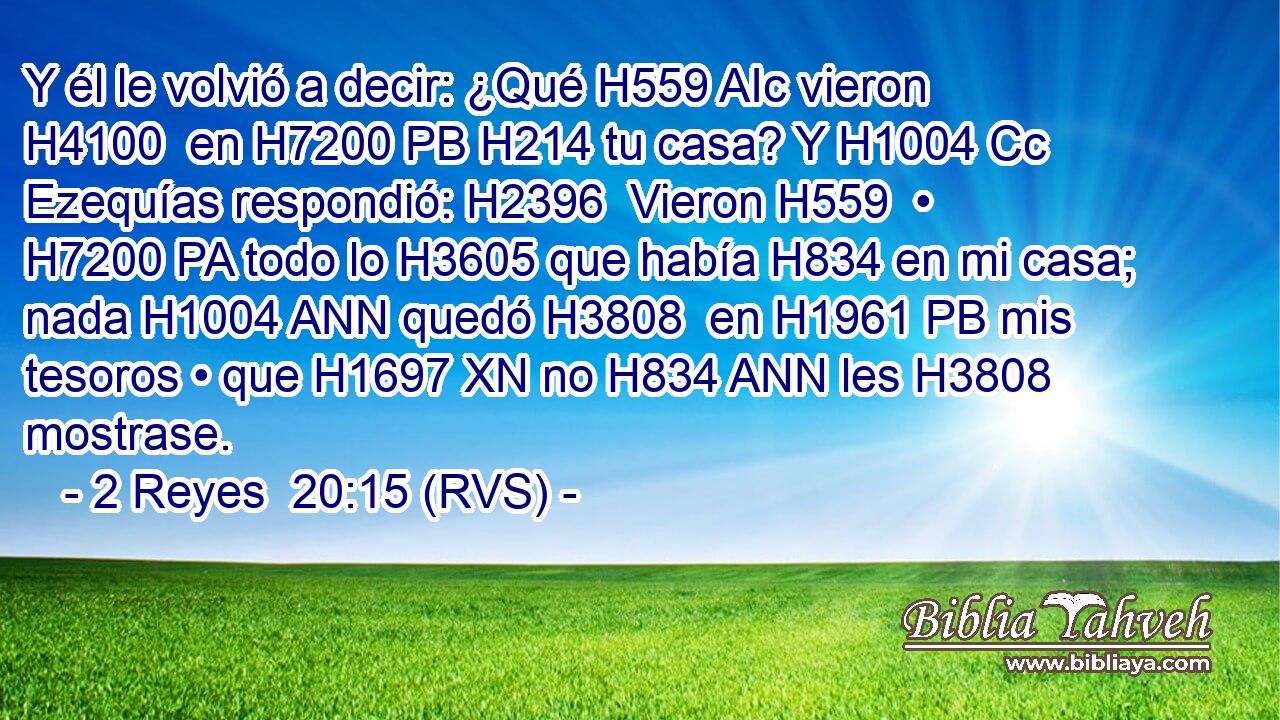 Y él le volvió a decir: ¿Qué H559 AIc vieron H4100  en H7200 PB H214 tu casa? Y H1004 Cc Ezequías respondió: H2396  Vieron H559  • H7200 PA todo lo H3605 que había H834 en mi casa; nada H1004 ANN quedó H3808  en H1961 PB mis tesoros • que H1697 XN no H834 ANN les H3808  mostrase. 