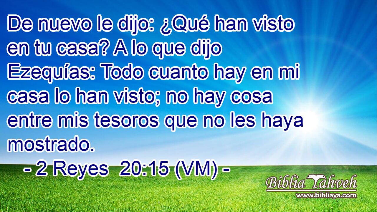  De nuevo le dijo: ¿Qué han visto en tu casa? A lo que dijo Ezequías: Todo cuanto hay en mi casa lo han visto; no hay cosa entre mis tesoros que no les haya mostrado. 
