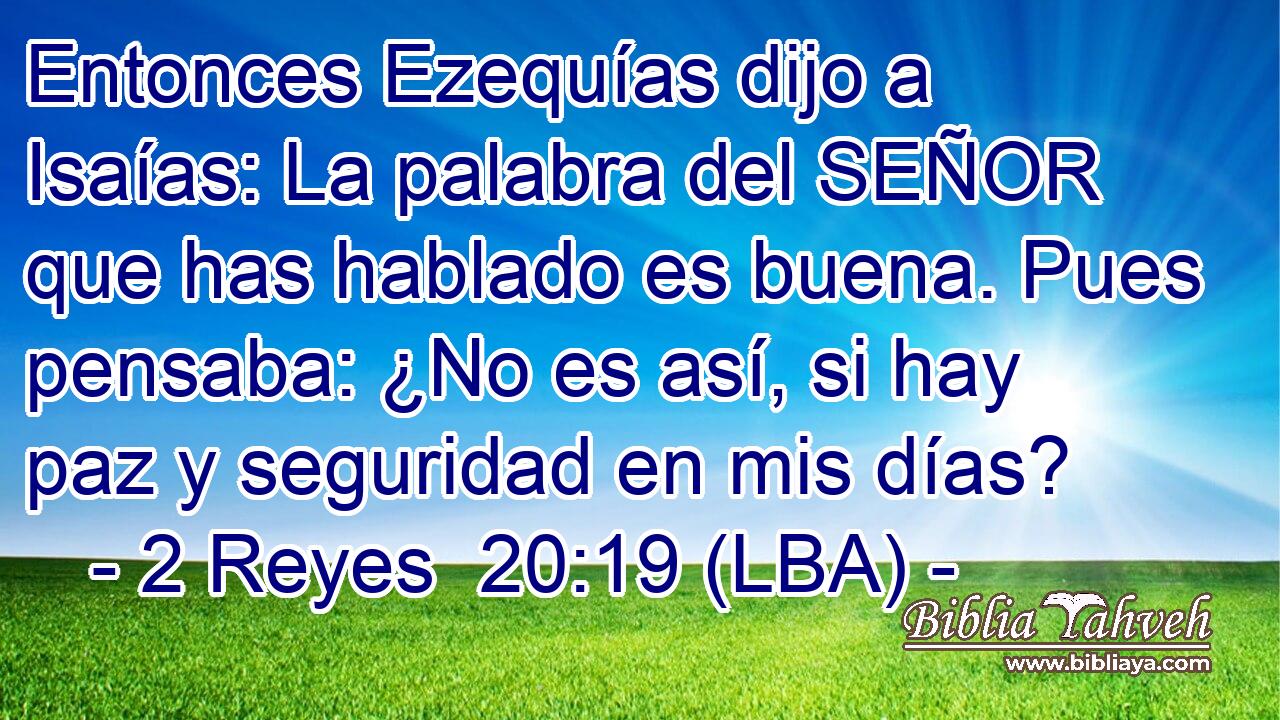 Entonces Ezequías dijo a Isaías: La palabra del SEÑOR que has hablado es buena. Pues pensaba: ¿No es así, si hay paz y seguridad en mis días?