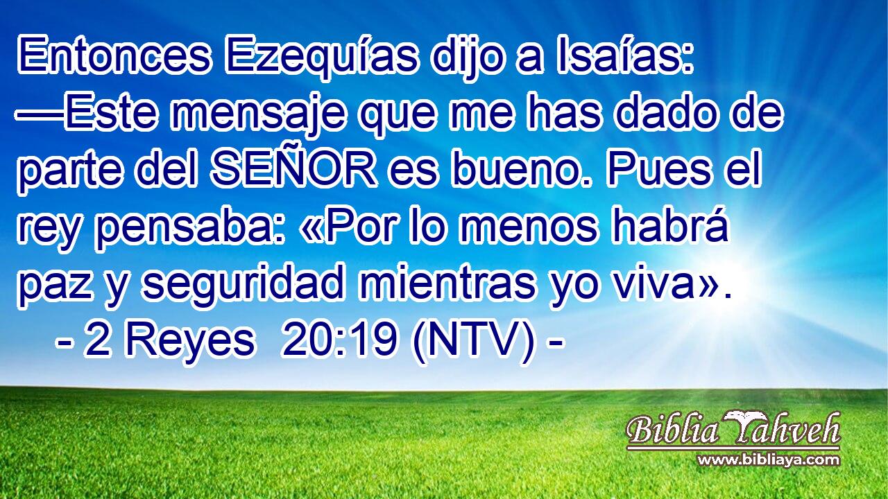 Entonces Ezequías dijo a Isaías: —Este mensaje que me has dado de parte del SEÑOR es bueno. Pues el rey pensaba: «Por lo menos habrá paz y seguridad mientras yo viva».