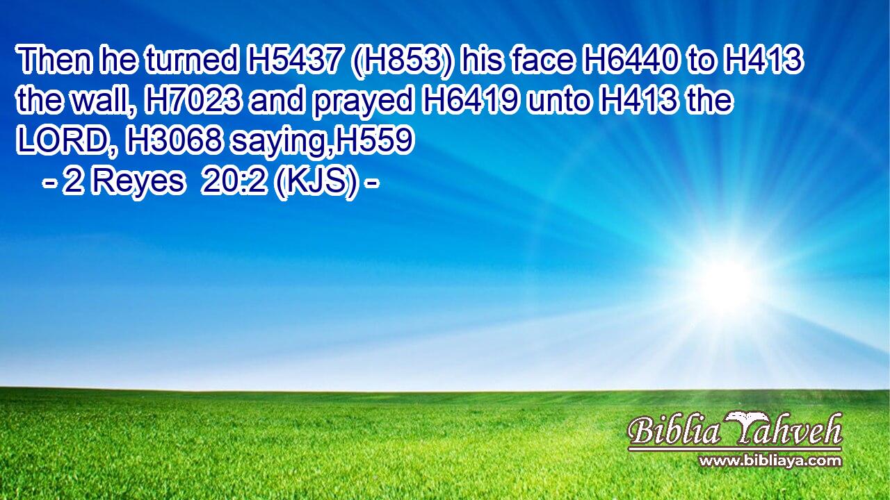 Then he turned H5437 (H853) his face H6440 to H413 the wall, H7023 and prayed H6419 unto H413 the LORD, H3068 saying,H559