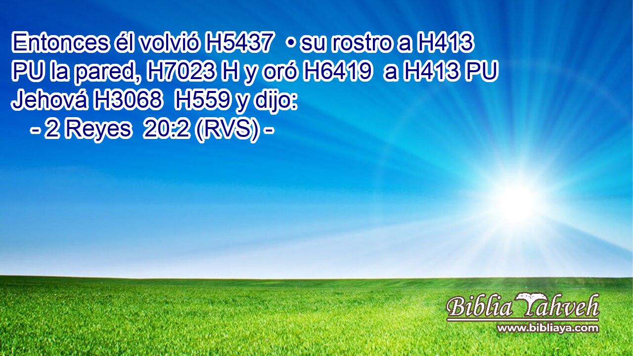 Entonces él volvió H5437  • su rostro a H413 PU la pared, H7023 H y oró H6419  a H413 PU Jehová H3068  H559 y dijo: 