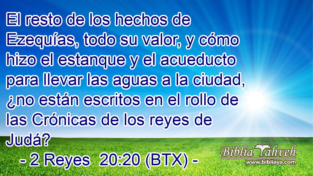 El resto de los hechos de Ezequías, todo su valor, y cómo hizo el estanque y el acueducto para llevar las aguas a la ciudad, ¿no están escritos en el rollo de las Crónicas de los reyes de Judá?