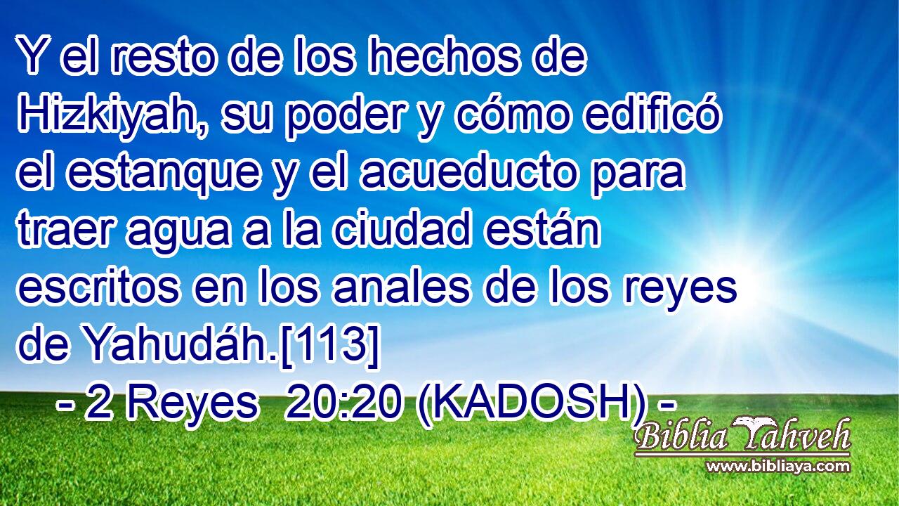  Y el resto de los hechos de Hizkiyah, su poder y cómo edificó el estanque y el acueducto para traer agua a la ciudad están escritos en los anales de los reyes de Yahudáh.[113] 