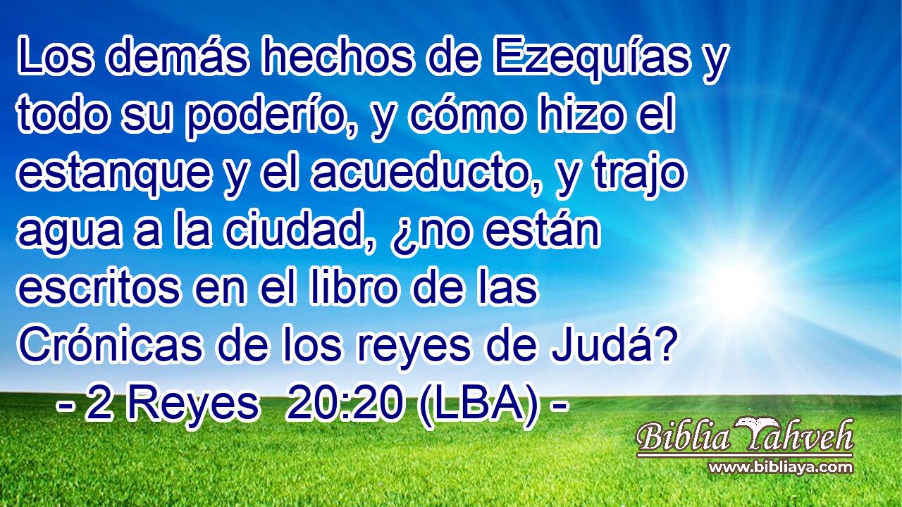 Los demás hechos de Ezequías y todo su poderío, y cómo hizo el estanque y el acueducto, y trajo agua a la ciudad, ¿no están escritos en el libro de las Crónicas de los reyes de Judá?