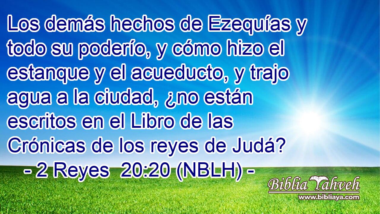  Los demás hechos de Ezequías y todo su poderío, y cómo hizo el estanque y el acueducto, y trajo agua a la ciudad, ¿no están escritos en el Libro de las Crónicas de los reyes de Judá? 