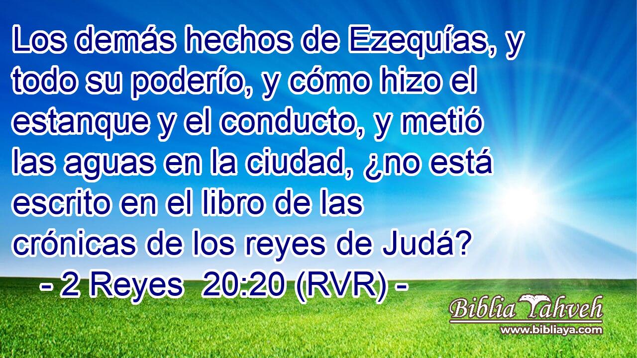 Los demás hechos de Ezequías, y todo su poderío, y cómo hizo el estanque y el conducto, y metió las aguas en la ciudad, ¿no está escrito en el libro de las crónicas de los reyes de Judá?