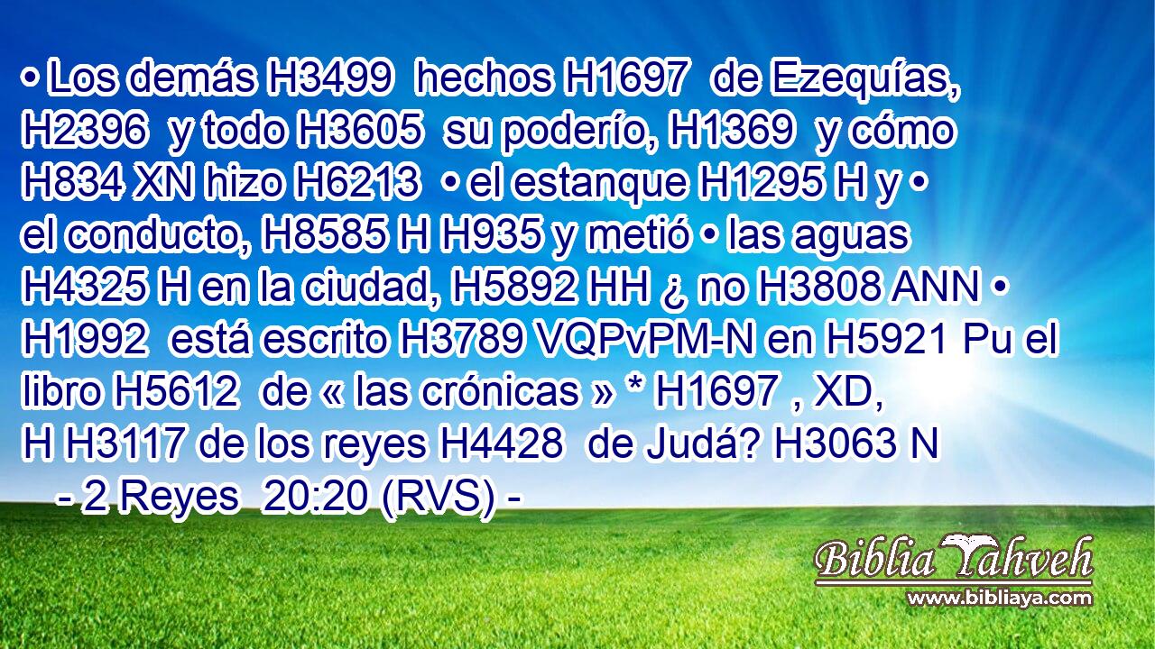 • Los demás H3499  hechos H1697  de Ezequías, H2396  y todo H3605  su poderío, H1369  y cómo H834 XN hizo H6213  • el estanque H1295 H y • el conducto, H8585 H H935 y metió • las aguas H4325 H en la ciudad, H5892 HH ¿ no H3808 ANN • H1992  está escrito H3789 VQPvPM-N en H5921 Pu el libro H5612  de « las crónicas » * H1697 , XD, H H3117 de los reyes H4428  de Judá? H3063 N