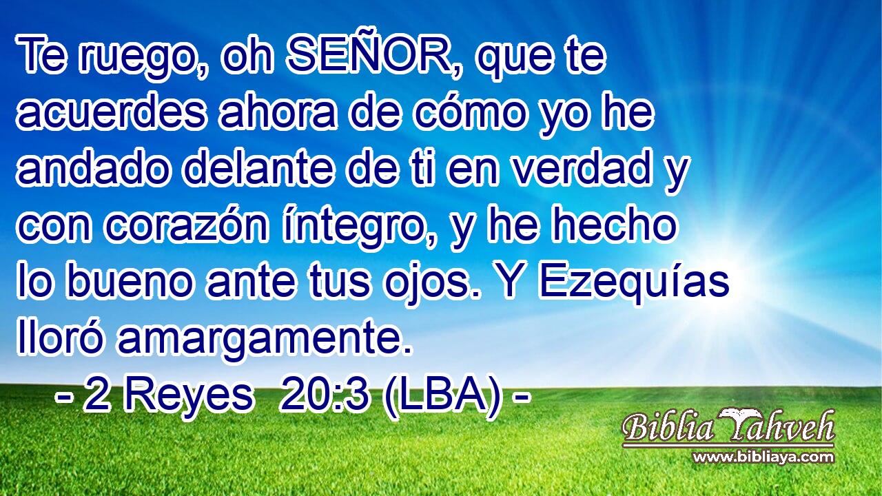 Te ruego, oh SEÑOR, que te acuerdes ahora de cómo yo he andado delante de ti en verdad y con corazón íntegro, y he hecho lo bueno ante tus ojos. Y Ezequías lloró amargamente.
