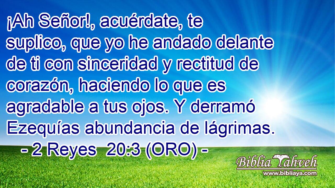  ¡Ah Señor!, acuérdate, te suplico, que yo he andado delante de ti con sinceridad y rectitud de corazón, haciendo lo que es agradable a tus ojos. Y derramó Ezequías abundancia de lágrimas. 