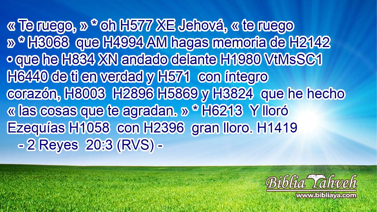 « Te ruego, » * oh H577 XE Jehová, « te ruego » * H3068  que H4994 AM hagas memoria de H2142  • que he H834 XN andado delante H1980 VtMsSC1 H6440 de ti en verdad y H571  con íntegro corazón, H8003  H2896 H5869 y H3824  que he hecho « las cosas que te agradan. » * H6213  Y lloró Ezequías H1058  con H2396  gran lloro. H1419  