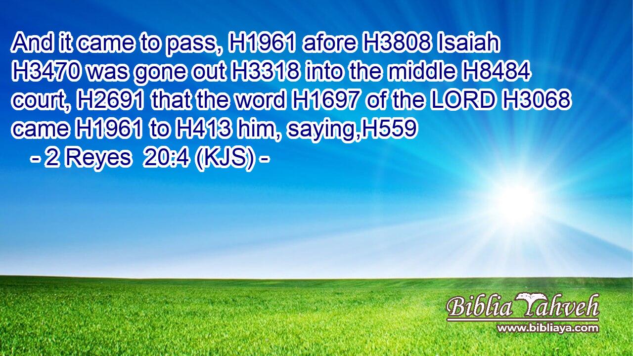 And it came to pass, H1961 afore H3808 Isaiah H3470 was gone out H3318 into the middle H8484 court, H2691 that the word H1697 of the LORD H3068 came H1961 to H413 him, saying,H559