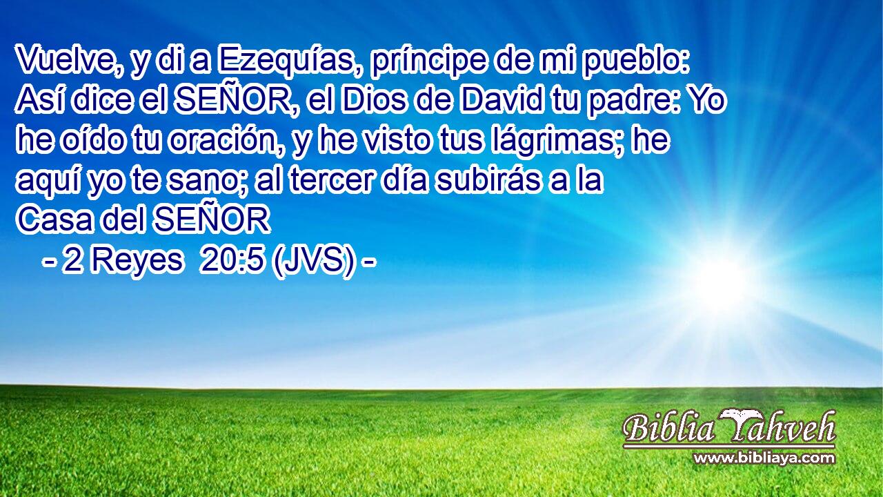 Vuelve, y di a Ezequías, príncipe de mi pueblo: Así dice el SEÑOR, el Dios de David tu padre: Yo he oído tu oración, y he visto tus lágrimas; he aquí yo te sano; al tercer día subirás a la Casa del SEÑOR