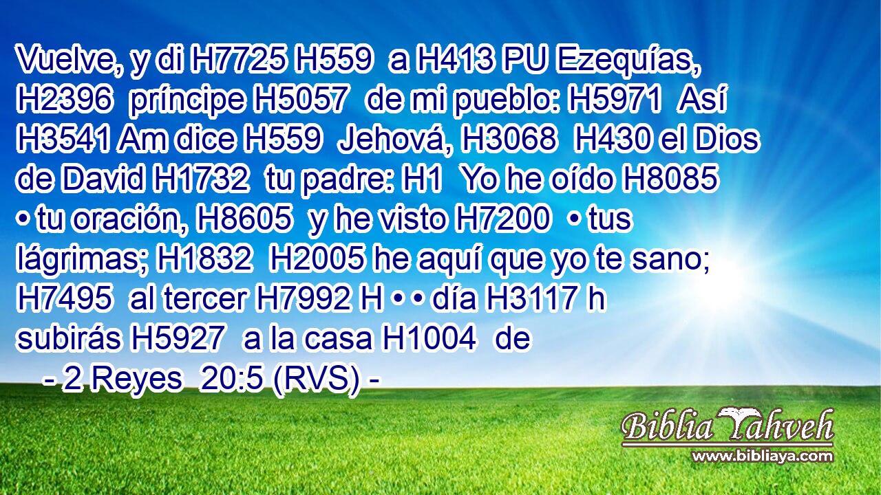 Vuelve, y di H7725 H559  a H413 PU Ezequías, H2396  príncipe H5057  de mi pueblo: H5971  Así H3541 Am dice H559  Jehová, H3068  H430 el Dios de David H1732  tu padre: H1  Yo he oído H8085  • tu oración, H8605  y he visto H7200  • tus lágrimas; H1832  H2005 he aquí que yo te sano; H7495  al tercer H7992 H • • día H3117 h subirás H5927  a la casa H1004  de