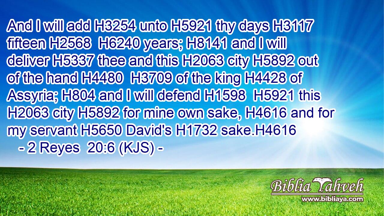 And I will add H3254 unto H5921 thy days H3117 fifteen H2568  H6240 years; H8141 and I will deliver H5337 thee and this H2063 city H5892 out of the hand H4480  H3709 of the king H4428 of Assyria; H804 and I will defend H1598  H5921 this H2063 city H5892 for mine own sake, H4616 and for my servant H5650 David's H1732 sake.H4616
