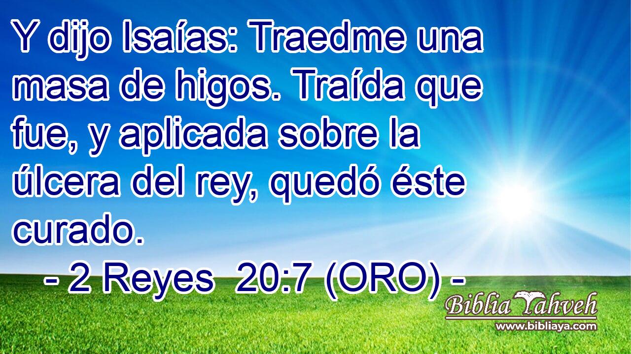  Y dijo Isaías: Traedme una masa de higos. Traída que fue, y aplicada sobre la úlcera del rey, quedó éste curado. 