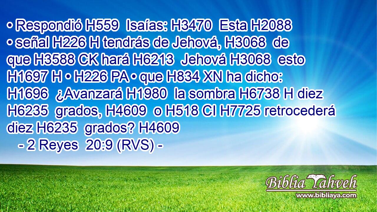 • Respondió H559  Isaías: H3470  Esta H2088  • señal H226 H tendrás de Jehová, H3068  de que H3588 CK hará H6213  Jehová H3068  esto H1697 H • H226 PA • que H834 XN ha dicho: H1696  ¿Avanzará H1980  la sombra H6738 H diez H6235  grados, H4609  o H518 CI H7725 retrocederá diez H6235  grados? H4609  