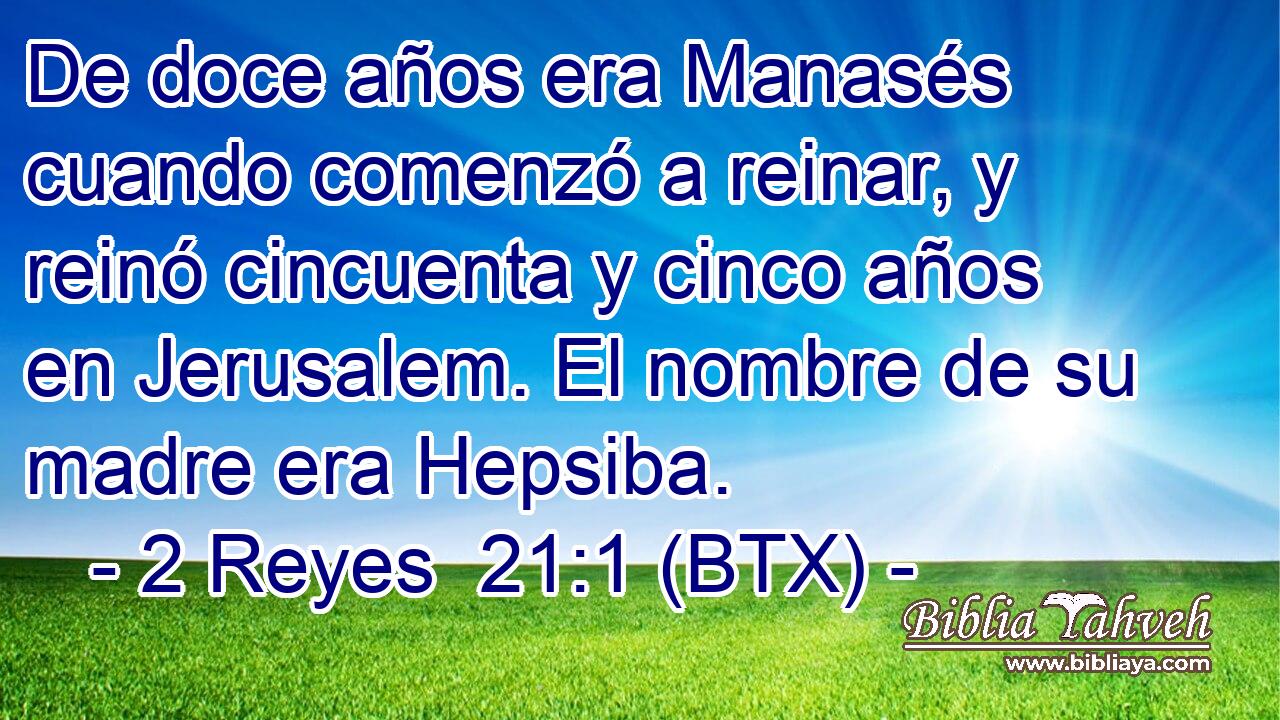 De doce años era Manasés cuando comenzó a reinar, y reinó cincuenta y cinco años en Jerusalem. El nombre de su madre era Hepsiba.