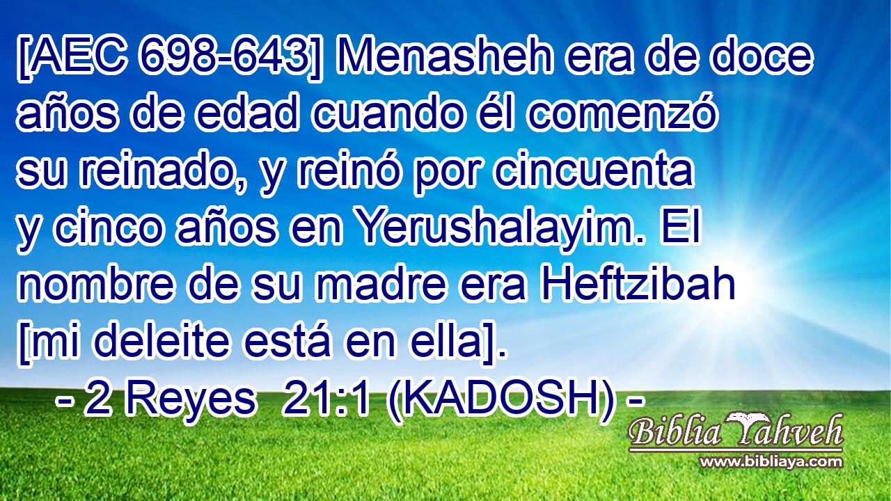  [AEC 698-643] Menasheh era de doce años de edad cuando él comenzó su reinado, y reinó por cincuenta y cinco años en Yerushalayim. El nombre de su madre era Heftzibah [mi deleite está en ella]. 