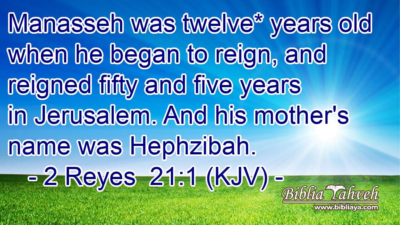 Manasseh was twelve* years old when he began to reign, and reigned fifty and five years in Jerusalem. And his mother's name was Hephzibah.