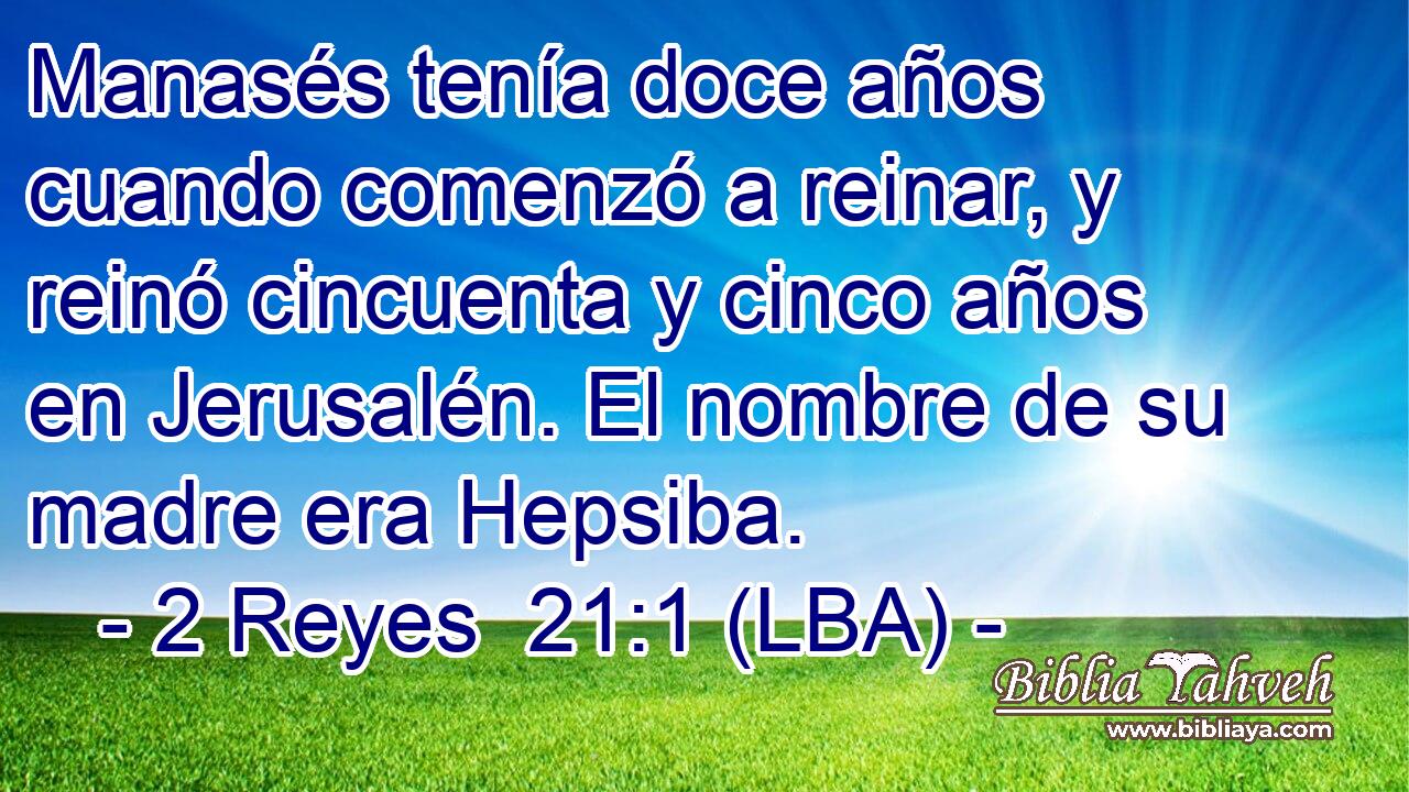 Manasés tenía doce años cuando comenzó a reinar, y reinó cincuenta y cinco años en Jerusalén. El nombre de su madre era Hepsiba.