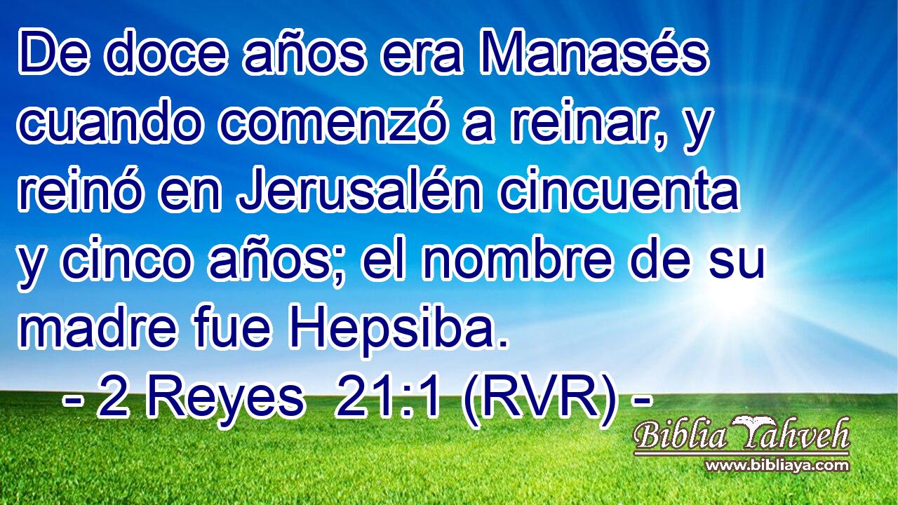 De doce años era Manasés cuando comenzó a reinar, y reinó en Jerusalén cincuenta y cinco años; el nombre de su madre fue Hepsiba.