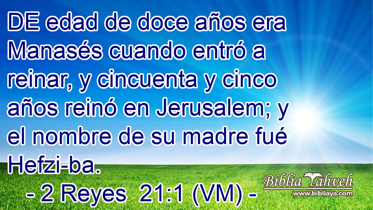  DE edad de doce años era Manasés cuando entró a reinar, y cincuenta y cinco años reinó en Jerusalem; y el nombre de su madre fué Hefzi-ba. 
