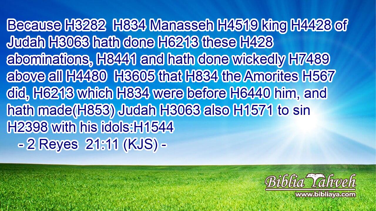 Because H3282  H834 Manasseh H4519 king H4428 of Judah H3063 hath done H6213 these H428 abominations, H8441 and hath done wickedly H7489 above all H4480  H3605 that H834 the Amorites H567 did, H6213 which H834 were before H6440 him, and hath made(H853) Judah H3063 also H1571 to sin H2398 with his idols:H1544