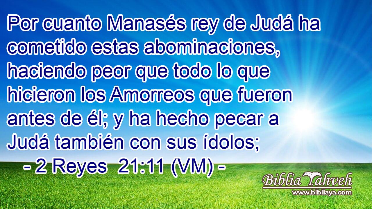  Por cuanto Manasés rey de Judá ha cometido estas abominaciones, haciendo peor que todo lo que hicieron los Amorreos que fueron antes de él; y ha hecho pecar a Judá también con sus ídolos; 