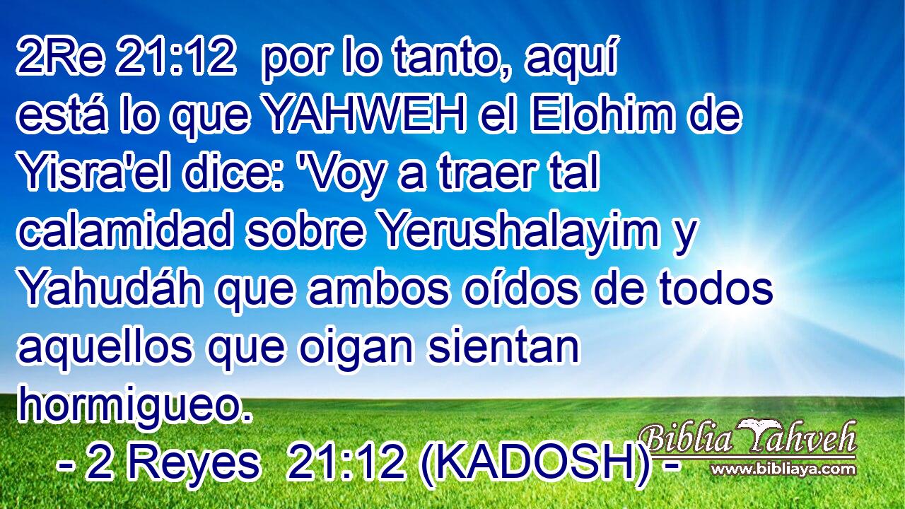  por lo tanto, aquí está lo que YAHWEH el Elohim de Yisra'el dice: 'Voy a traer tal calamidad sobre Yerushalayim y Yahudáh que ambos oídos de todos aquellos que oigan sientan hormigueo. 