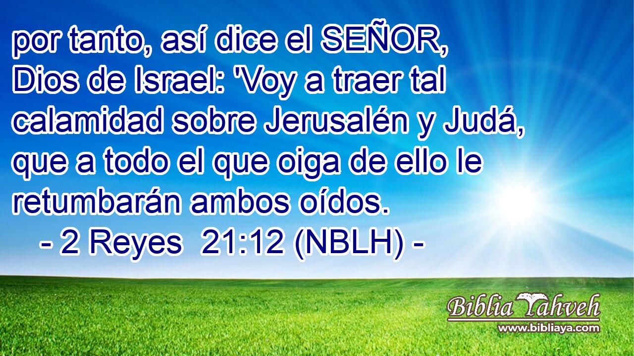  por tanto, así dice el SEÑOR, Dios de Israel: 'Voy a traer tal calamidad sobre Jerusalén y Judá, que a todo el que oiga de ello le retumbarán ambos oídos. 
