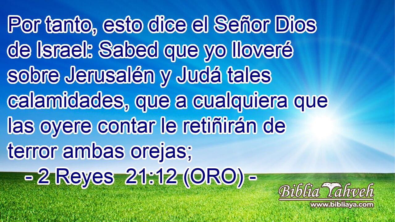  Por tanto, esto dice el Señor Dios de Israel: Sabed que yo lloveré sobre Jerusalén y Judá tales calamidades, que a cualquiera que las oyere contar le retiñirán de terror ambas orejas; 