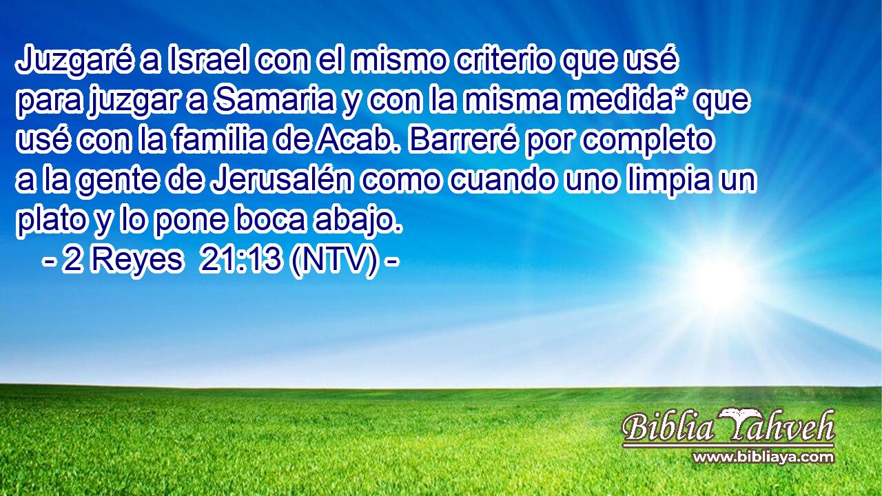 Juzgaré a Israel con el mismo criterio que usé para juzgar a Samaria y con la misma medida* que usé con la familia de Acab. Barreré por completo a la gente de Jerusalén como cuando uno limpia un plato y lo pone boca abajo.