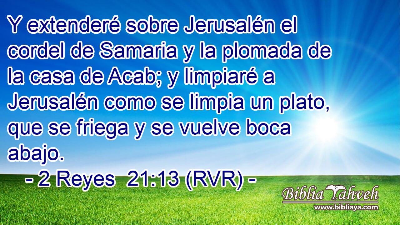 Y extenderé sobre Jerusalén el cordel de Samaria y la plomada de la casa de Acab; y limpiaré a Jerusalén como se limpia un plato, que se friega y se vuelve boca abajo.