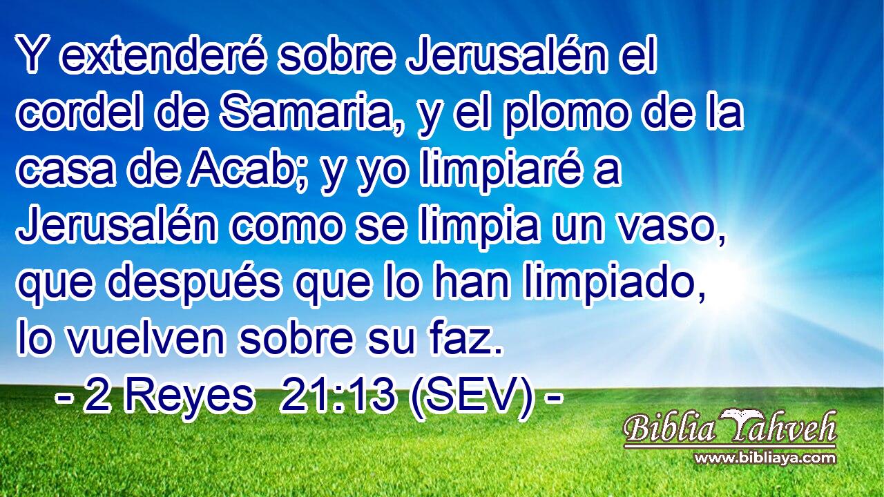 Y extenderé sobre Jerusalén el cordel de Samaria, y el plomo de la casa de Acab; y yo limpiaré a Jerusalén como se limpia un vaso, que después que lo han limpiado, lo vuelven sobre su faz.