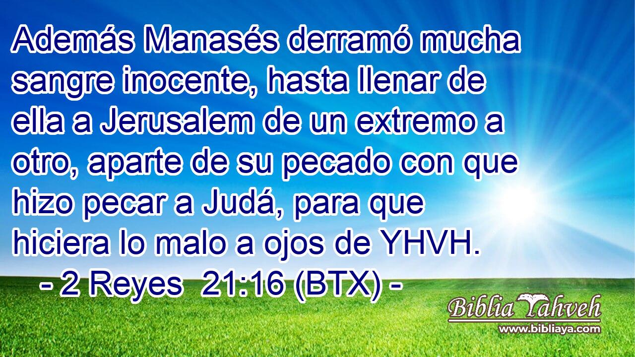 Además Manasés derramó mucha sangre inocente, hasta llenar de ella a Jerusalem de un extremo a otro, aparte de su pecado con que hizo pecar a Judá, para que hiciera lo malo a ojos de YHVH.