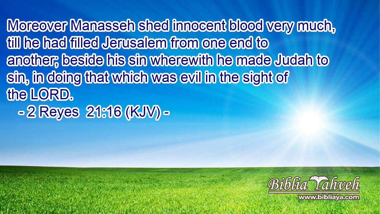 Moreover Manasseh shed innocent blood very much, till he had filled Jerusalem from one end to another; beside his sin wherewith he made Judah to sin, in doing that which was evil in the sight of the LORD.