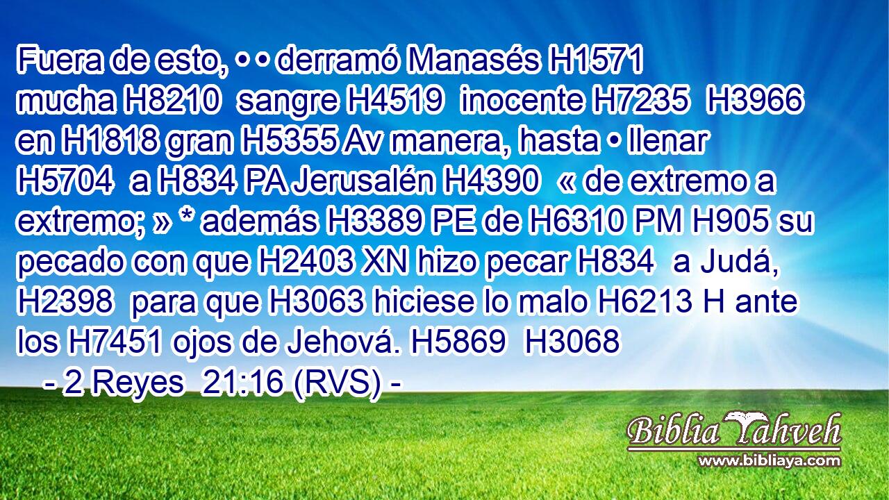 Fuera de esto, • • derramó Manasés H1571  mucha H8210  sangre H4519  inocente H7235  H3966 en H1818 gran H5355 Av manera, hasta • llenar H5704  a H834 PA Jerusalén H4390  « de extremo a extremo; » * además H3389 PE de H6310 PM H905 su pecado con que H2403 XN hizo pecar H834  a Judá, H2398  para que H3063 hiciese lo malo H6213 H ante los H7451 ojos de Jehová. H5869  H3068 