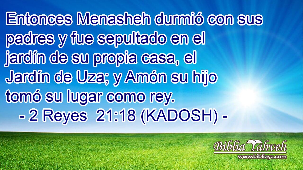  Entonces Menasheh durmió con sus padres y fue sepultado en el jardín de su propia casa, el Jardín de Uza; y Amón su hijo tomó su lugar como rey. 